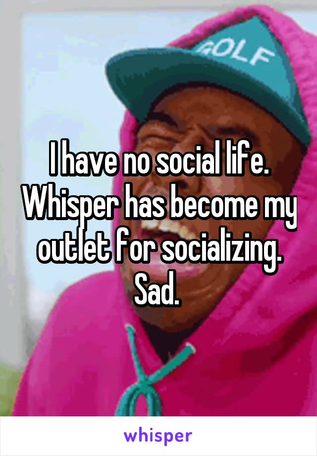 I have no social life. Whisper has become my outlet for socializing. Sad. 