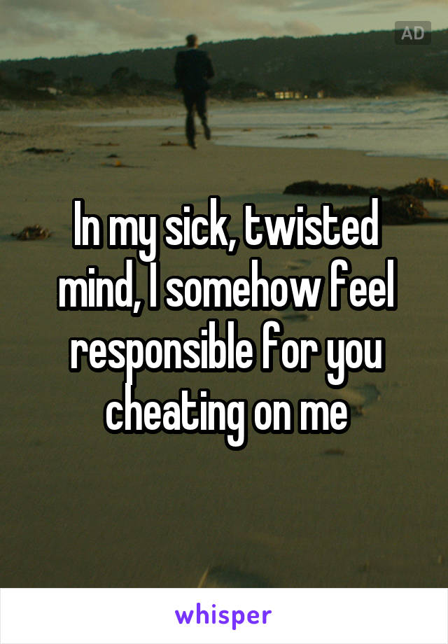 In my sick, twisted mind, I somehow feel responsible for you cheating on me