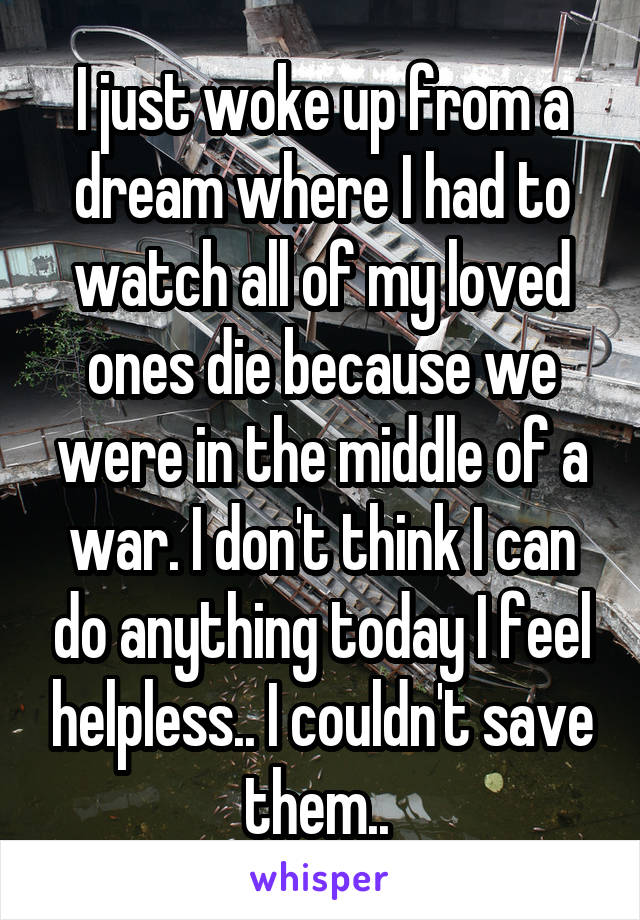 I just woke up from a dream where I had to watch all of my loved ones die because we were in the middle of a war. I don't think I can do anything today I feel helpless.. I couldn't save them.. 