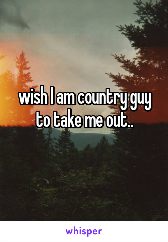 wish I am country guy to take me out..
