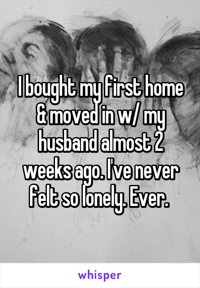 I bought my first home & moved in w/ my husband almost 2 weeks ago. I've never felt so lonely. Ever. 