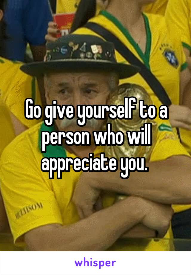 Go give yourself to a person who will appreciate you. 