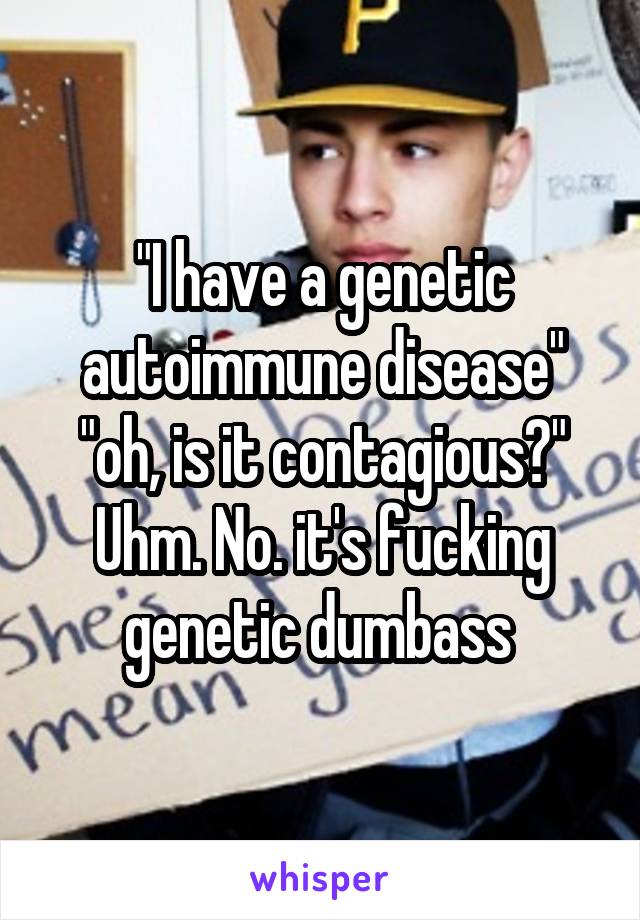 "I have a genetic autoimmune disease" "oh, is it contagious?" Uhm. No. it's fucking genetic dumbass 