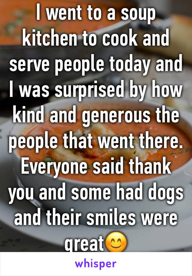 I went to a soup kitchen to cook and serve people today and I was surprised by how kind and generous the people that went there. Everyone said thank you and some had dogs and their smiles were great😊