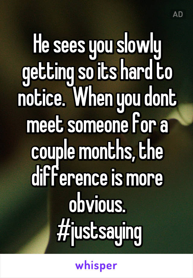 He sees you slowly getting so its hard to notice.  When you dont meet someone for a couple months, the difference is more obvious.
 #justsaying