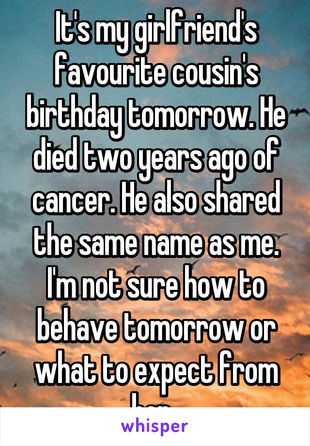 It's my girlfriend's favourite cousin's birthday tomorrow. He died two years ago of cancer. He also shared the same name as me. I'm not sure how to behave tomorrow or what to expect from her. 