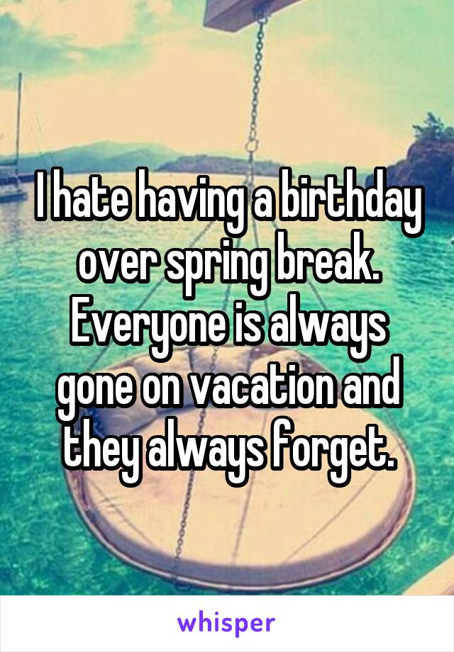 I hate having a birthday over spring break. Everyone is always gone on vacation and they always forget.