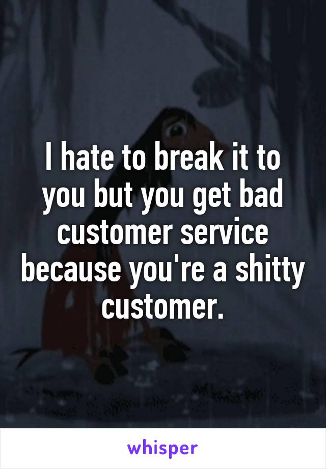 I hate to break it to you but you get bad customer service because you're a shitty customer.