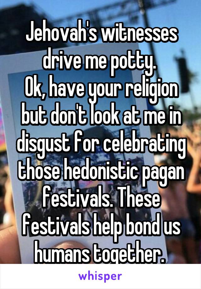 Jehovah's witnesses drive me potty. 
Ok, have your religion but don't look at me in disgust for celebrating those hedonistic pagan festivals. These festivals help bond us humans together. 