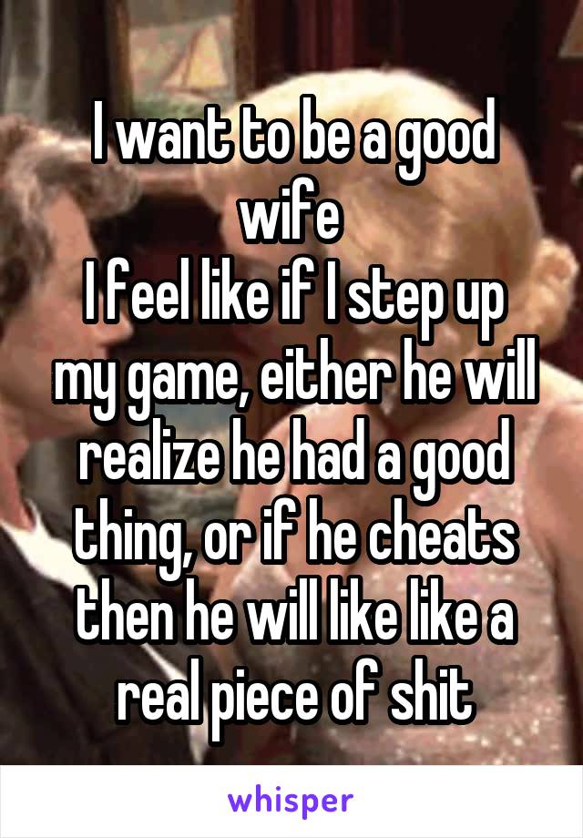 I want to be a good wife 
I feel like if I step up my game, either he will realize he had a good thing, or if he cheats then he will like like a real piece of shit