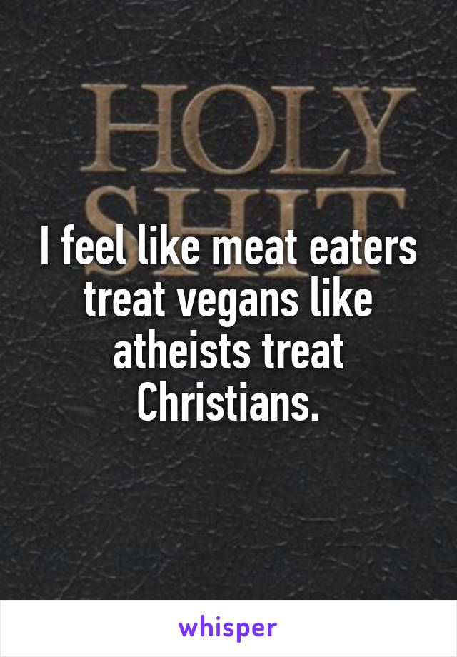 I feel like meat eaters treat vegans like atheists treat Christians.