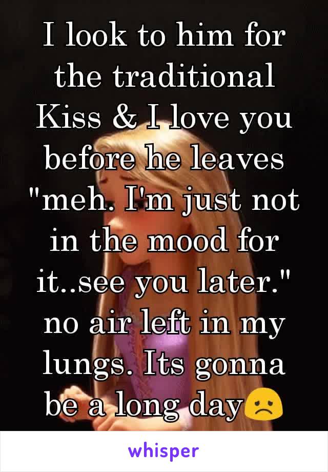 I look to him for the traditional Kiss & I love you before he leaves "meh. I'm just not in the mood for it..see you later." no air left in my lungs. Its gonna be a long day😞