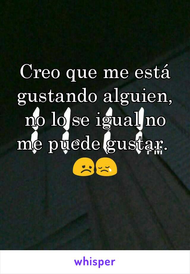 Creo que me está gustando alguien,  no lo se igual no me puede gustar. 
😞😢