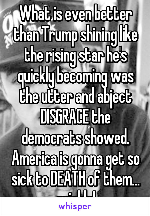 What is even better than Trump shining like the rising star he's quickly becoming was the utter and abject DISGRACE the democrats showed. America is gonna get so sick to DEATH of them... quickly!