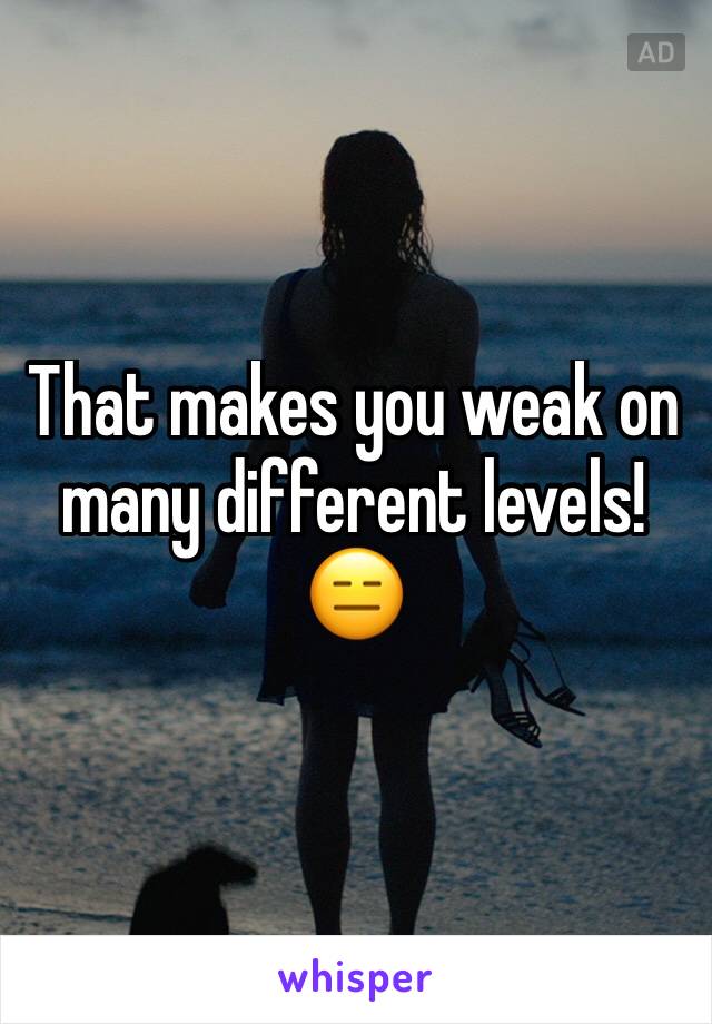 That makes you weak on many different levels!
😑