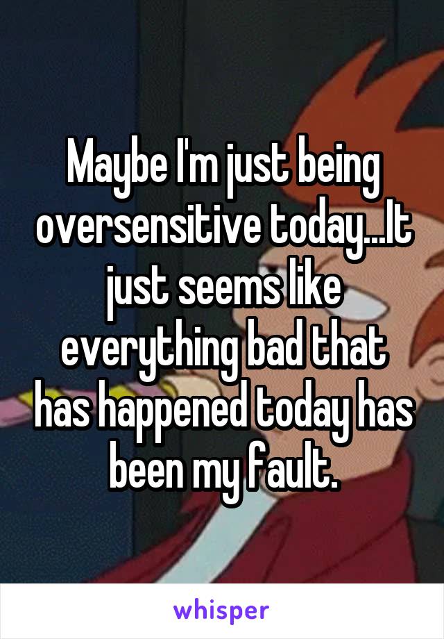 Maybe I'm just being oversensitive today...It just seems like everything bad that has happened today has been my fault.