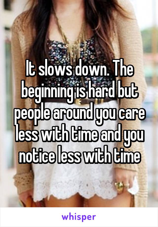 It slows down. The beginning is hard but people around you care less with time and you notice less with time