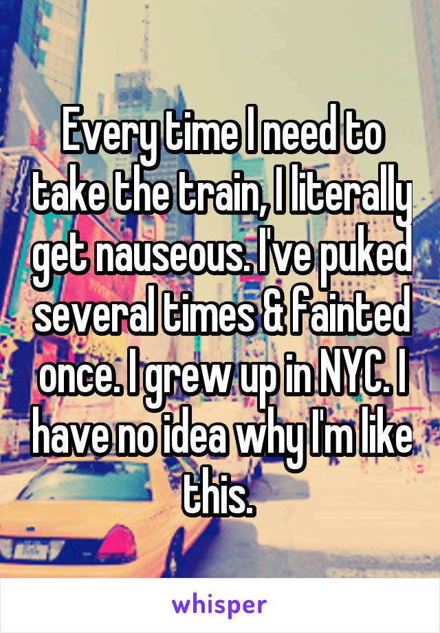 Every time I need to take the train, I literally get nauseous. I've puked several times & fainted once. I grew up in NYC. I have no idea why I'm like this. 