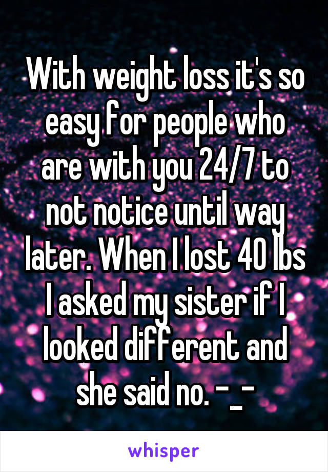 With weight loss it's so easy for people who are with you 24/7 to not notice until way later. When I lost 40 lbs I asked my sister if I looked different and she said no. -_-