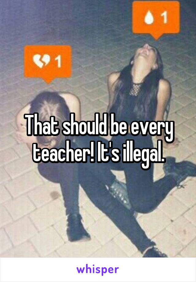 That should be every teacher! It's illegal.