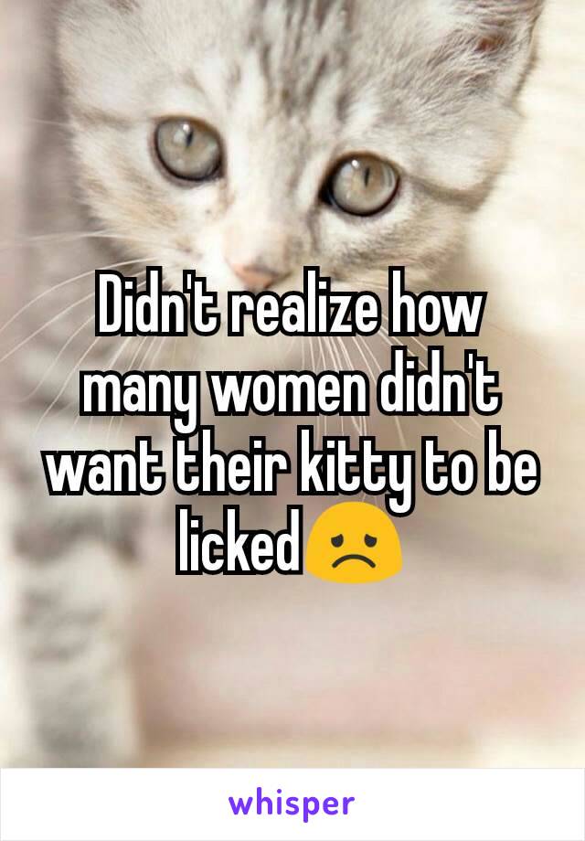 Didn't realize how many women didn't want their kitty to be licked😞