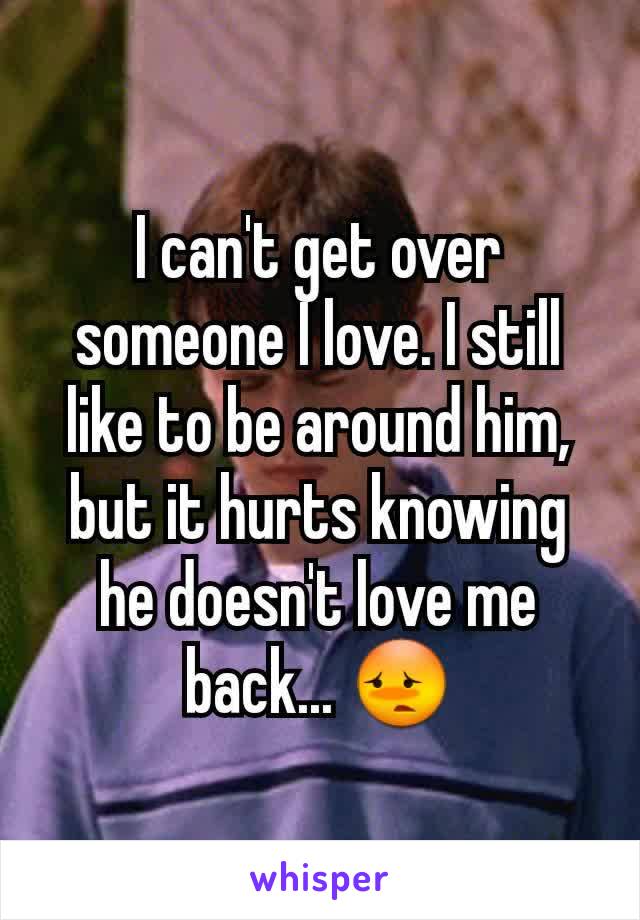 I can't get over someone I love. I still like to be around him, but it hurts knowing he doesn't love me back... 😳