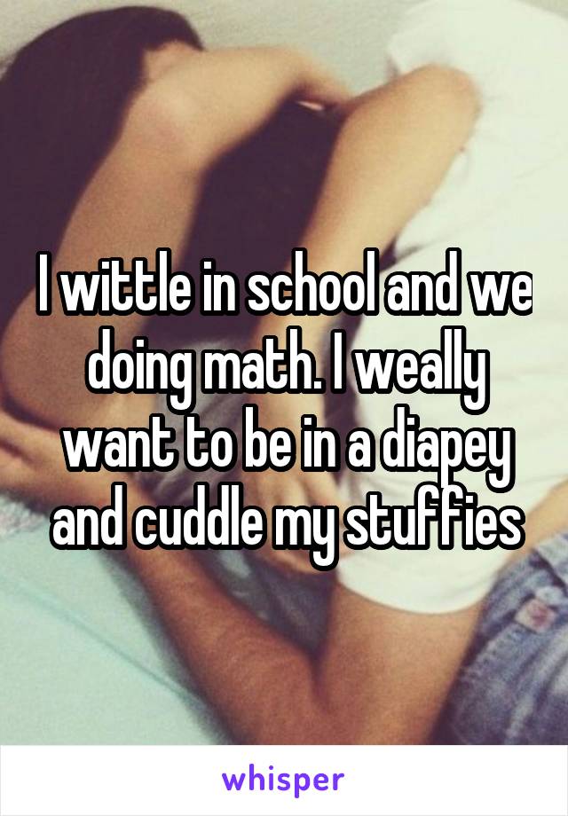 I wittle in school and we doing math. I weally want to be in a diapey and cuddle my stuffies