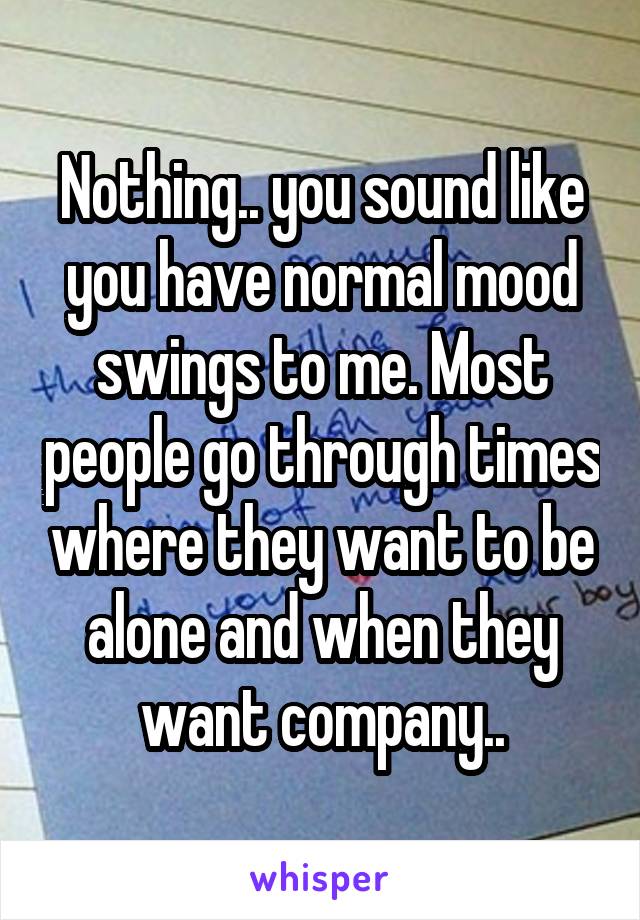 Nothing.. you sound like you have normal mood swings to me. Most people go through times where they want to be alone and when they want company..