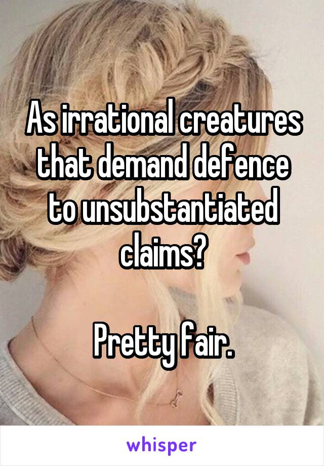 As irrational creatures that demand defence to unsubstantiated claims?

Pretty fair.