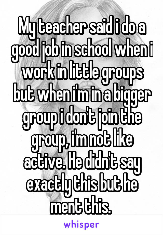 My teacher said i do a good job in school when i work in little groups but when i'm in a bigger group i don't join the group, i'm not like active. He didn't say exactly this but he ment this. 