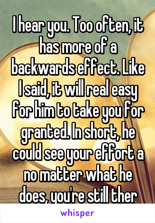 I hear you. Too often, it has more of a backwards effect. Like I said, it will real easy for him to take you for granted. In short, he could see your effort a no matter what he does, you're still ther