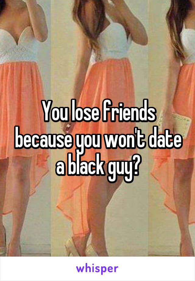 You lose friends because you won't date a black guy?