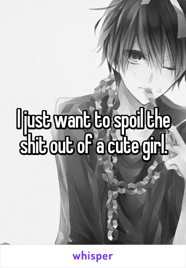 I just want to spoil the shit out of a cute girl.