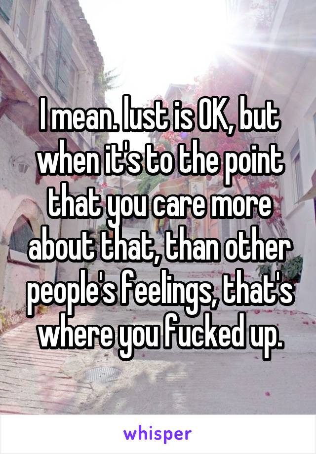 I mean. lust is OK, but when it's to the point that you care more about that, than other people's feelings, that's where you fucked up.