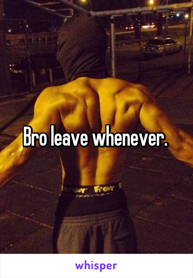 Bro leave whenever. 