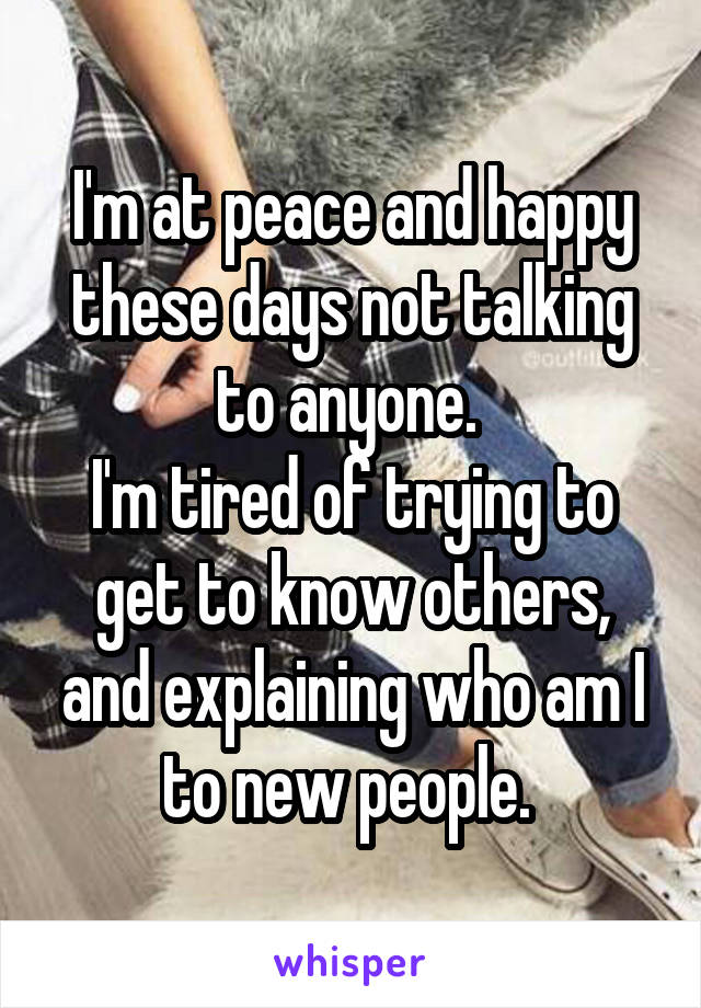 I'm at peace and happy these days not talking to anyone. 
I'm tired of trying to get to know others, and explaining who am I to new people. 