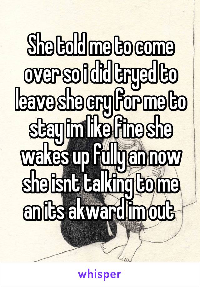 She told me to come over so i did tryed to leave she cry for me to stay im like fine she wakes up fully an now she isnt talking to me an its akward im out 
