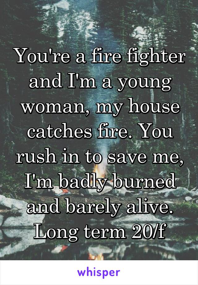 You're a fire fighter and I'm a young woman, my house catches fire. You rush in to save me, I'm badly burned and barely alive.
Long term 20/f