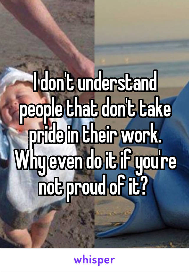 I don't understand people that don't take pride in their work. Why even do it if you're not proud of it? 