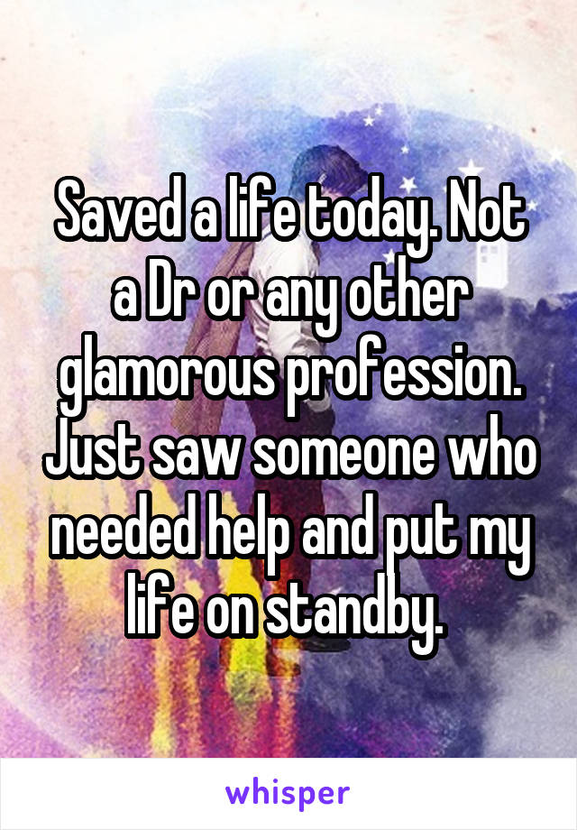 Saved a life today. Not a Dr or any other glamorous profession. Just saw someone who needed help and put my life on standby. 