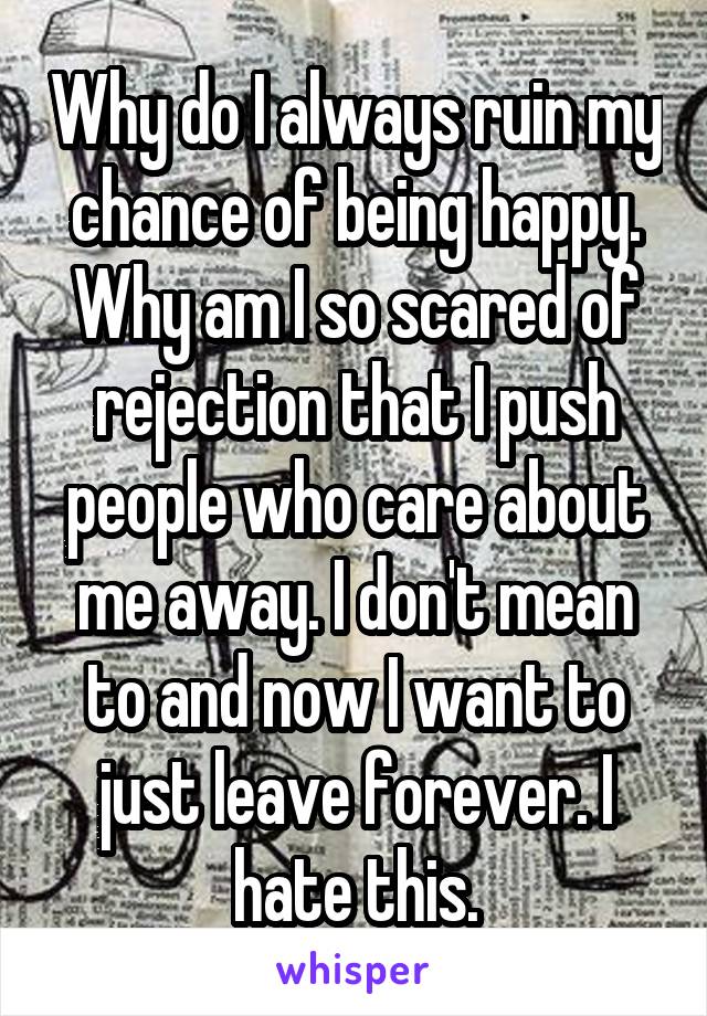 Why do I always ruin my chance of being happy. Why am I so scared of rejection that I push people who care about me away. I don't mean to and now I want to just leave forever. I hate this.