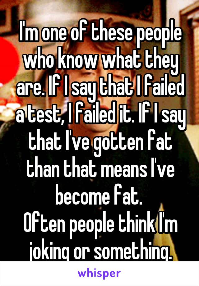 I'm one of these people who know what they are. If I say that I failed a test, I failed it. If I say that I've gotten fat than that means I've become fat. 
Often people think I'm joking or something.