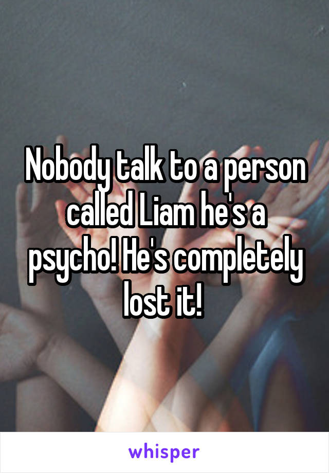 Nobody talk to a person called Liam he's a psycho! He's completely lost it! 