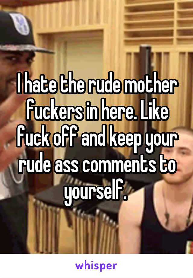 I hate the rude mother fuckers in here. Like fuck off and keep your rude ass comments to yourself. 