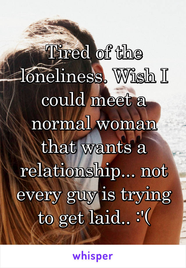 Tired of the loneliness. Wish I could meet a normal woman that wants a relationship... not every guy is trying to get laid.. :'(