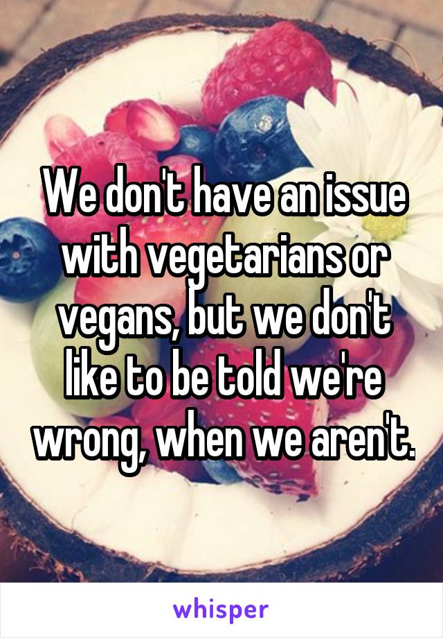 We don't have an issue with vegetarians or vegans, but we don't like to be told we're wrong, when we aren't.