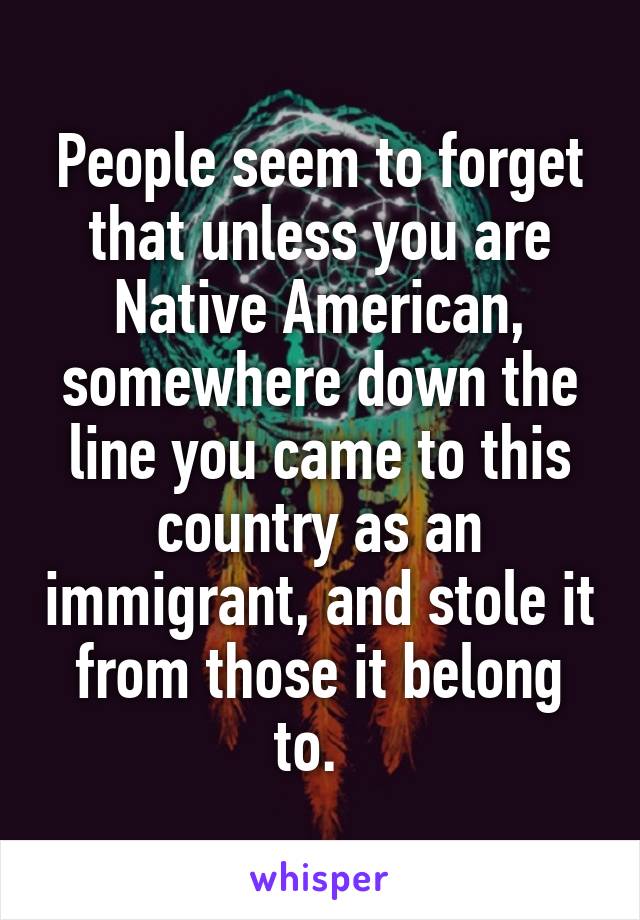 People seem to forget that unless you are Native American, somewhere down the line you came to this country as an immigrant, and stole it from those it belong to.  