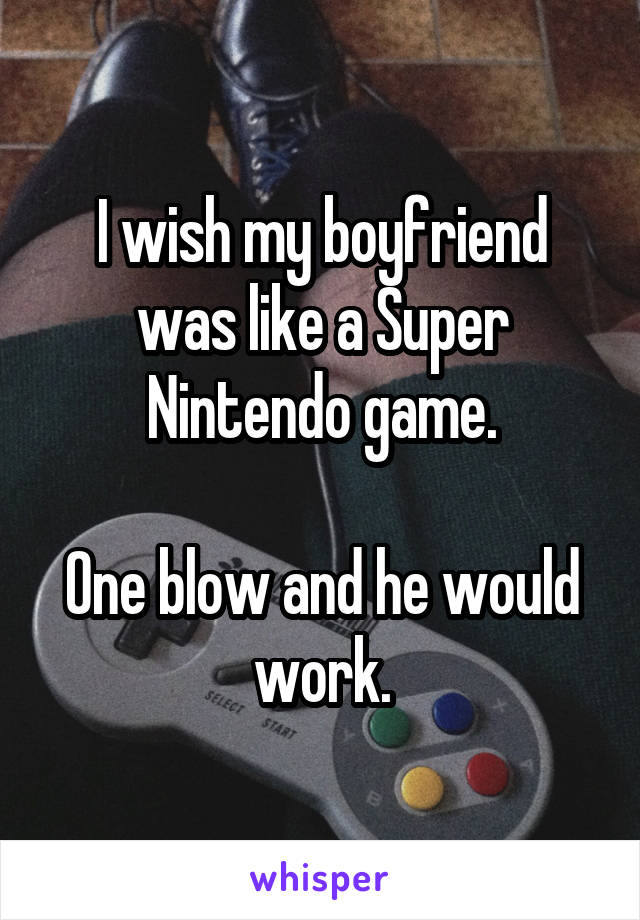 I wish my boyfriend was like a Super Nintendo game.

One blow and he would work.