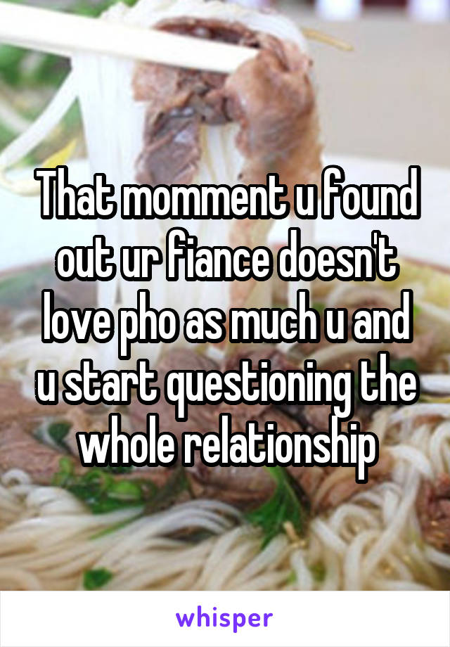 That momment u found out ur fiance doesn't love pho as much u and u start questioning the whole relationship