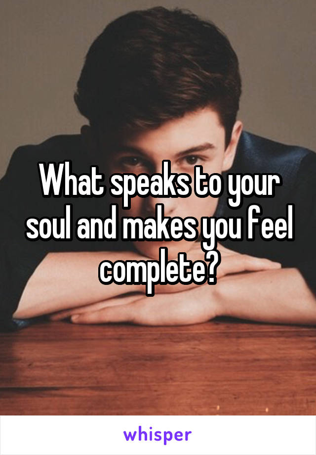 What speaks to your soul and makes you feel complete?